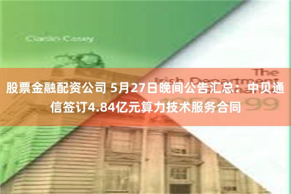 股票金融配资公司 5月27日晚间公告汇总：中贝通信签订4.84亿元算力技术服务合同