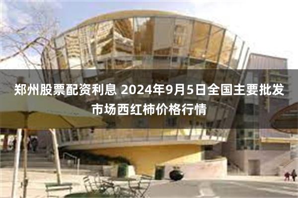 郑州股票配资利息 2024年9月5日全国主要批发市场西红柿价