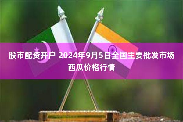 股市配资开户 2024年9月5日全国主要批发市场西瓜价格行情