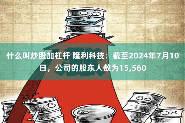 什么叫炒股加杠杆 隆利科技：截至2024年7月10日，公司的股东人数为15,560