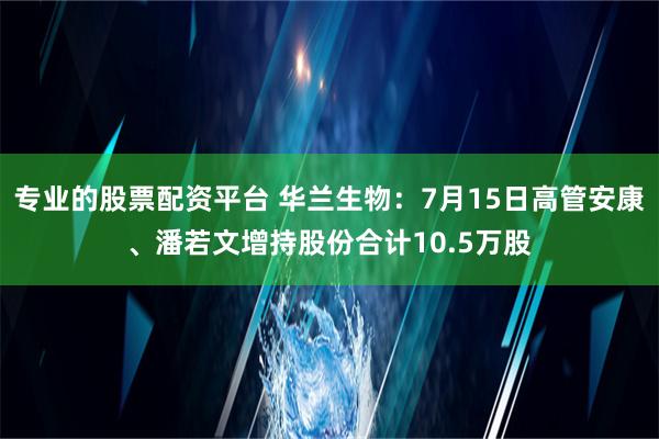 专业的股票配资平台 华兰生物：7月15日高管安康、潘若文增持股份合计10.5万股