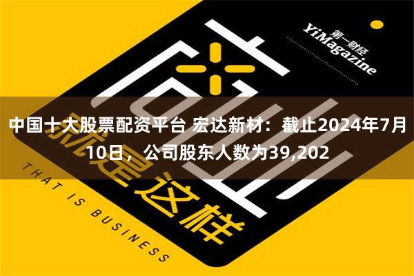 中国十大股票配资平台 宏达新材：截止2024年7月10日，公司股东人数为39,202