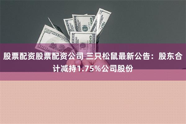 股票配资股票配资公司 三只松鼠最新公告：股东合计减持1.75%公司股份