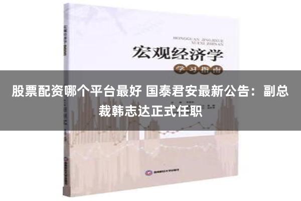 股票配资哪个平台最好 国泰君安最新公告：副总裁韩志达正式任职