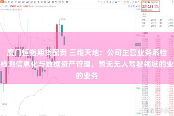 厦门恒指期货配资 三维天地：公司主营业务系检验检测信息化与数据资产管理，暂无无人驾驶领域的业务