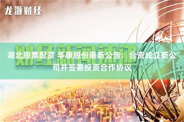 湖北股票配资 华康股份最新公告：合资成立新公司并签署投资合作协议