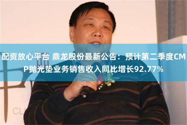 配资放心平台 鼎龙股份最新公告：预计第二季度CMP抛光垫业务销售收入同比增长92.77%