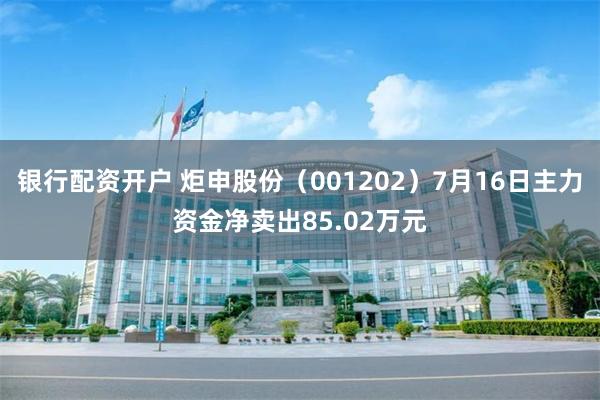 银行配资开户 炬申股份（001202）7月16日主力资金净卖出85.02万元