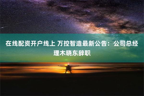 在线配资开户线上 万控智造最新公告：公司总经理木晓东辞职