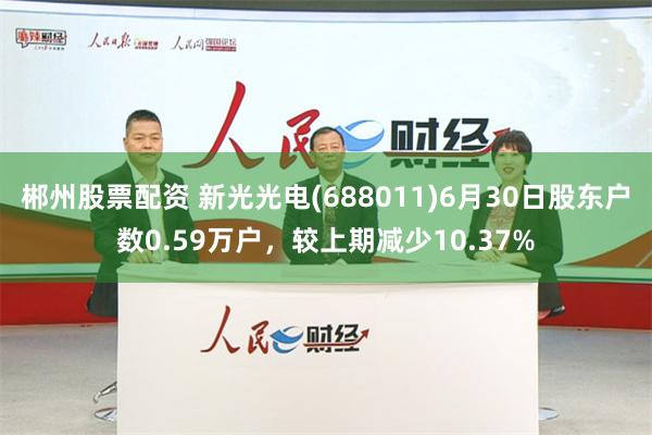 郴州股票配资 新光光电(688011)6月30日股东户数0.59万户，较上期减少10.37%