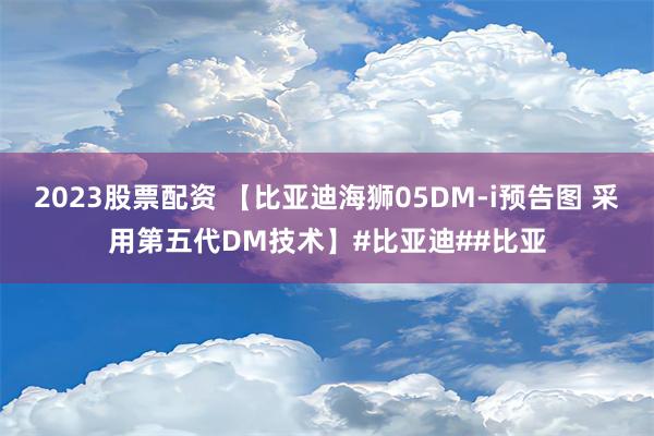 2023股票配资 【比亚迪海狮05DM-i预告图 采用第五代DM技术】#比亚迪##比亚