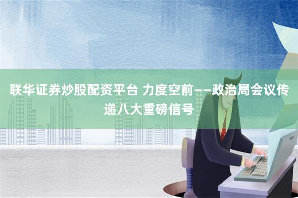 联华证券炒股配资平台 力度空前——政治局会议传递八大重磅信号