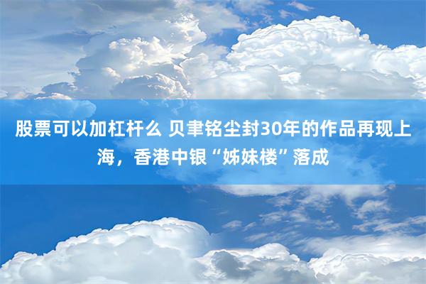 股票可以加杠杆么 贝聿铭尘封30年的作品再现上海，香港中银“姊妹楼”落成