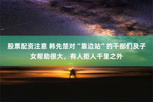 股票配资注意 韩先楚对“靠边站”的干部们及子女帮助很大，有人拒人千里之外