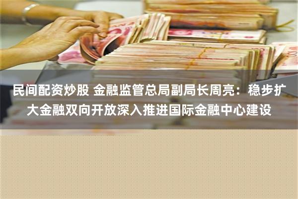 民间配资炒股 金融监管总局副局长周亮：稳步扩大金融双向开放深入推进国际金融中心建设