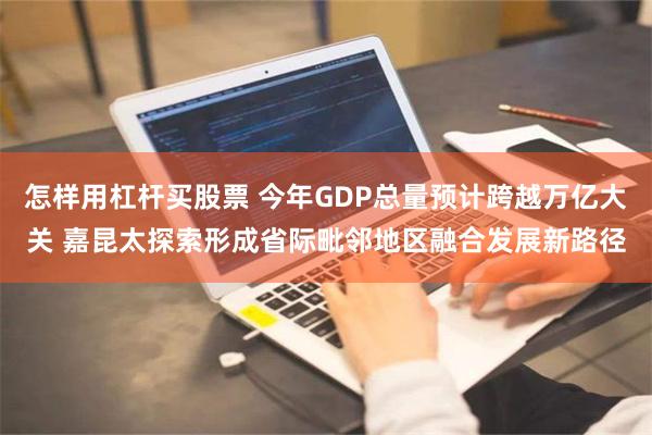 怎样用杠杆买股票 今年GDP总量预计跨越万亿大关 嘉昆太探索形成省际毗邻地区融合发展新路径