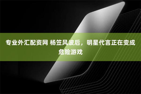 专业外汇配资网 杨笠风波后，明星代言正在变成危险游戏