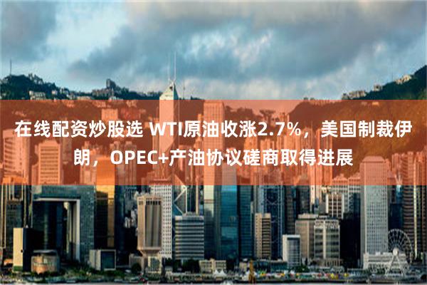 在线配资炒股选 WTI原油收涨2.7%，美国制裁伊朗，OPEC+产油协议磋商取得进展