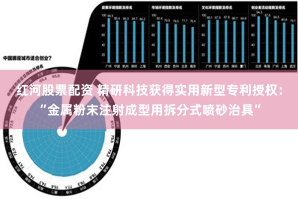 红河股票配资 精研科技获得实用新型专利授权：“金属粉末注射成型用拆分式喷砂治具”