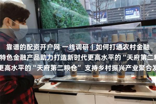 靠谱的配资开户网 一线调研丨如何打通农村金融服务“最后一公里”？特色金融产品助力打造新时代更高水平的“天府第二粮仓” 支持乡村振兴产业聚合发展