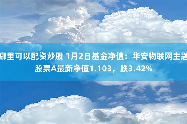 哪里可以配资炒股 1月2日基金净值：华安物联网主题股票A最新净值1.103，跌3.42%