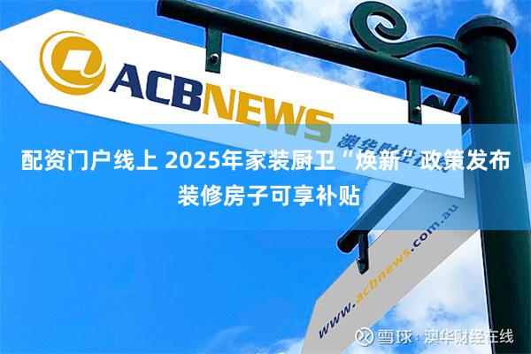 配资门户线上 2025年家装厨卫“焕新”政策发布 装修房子可享补贴