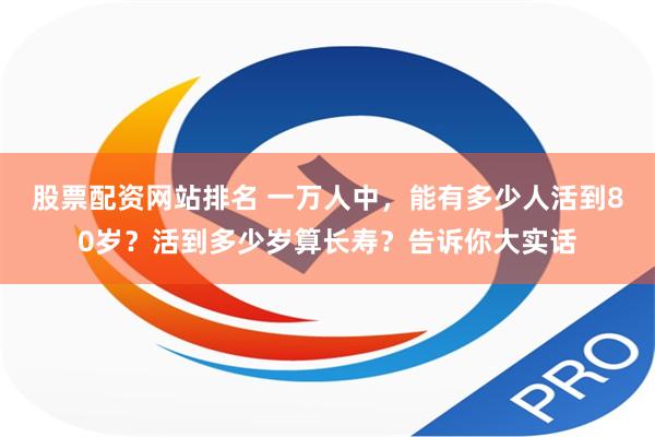 股票配资网站排名 一万人中，能有多少人活到80岁？活到多少岁算长寿？告诉你大实话